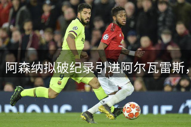 阿森纳拟破纪录引进阿尔瓦雷斯，但面临巴萨竞争